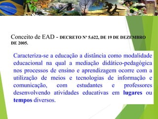 Caracteriza-se a educação a distância como modalidade
educacional na qual a mediação didático-pedagógica
nos processos de ensino e aprendizagem ocorre com a
utilização de meios e tecnologias de informação e
comunicação, com estudantes e professores
desenvolvendo atividades educativas em lugares ou
tempos diversos.
Conceito de EAD - DECRETO Nº 5.622, DE 19 DE DEZEMBRO
DE 2005.
 