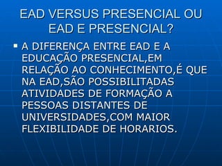 EAD VERSUS PRESENCIAL OU EAD E PRESENCIAL? A DIFERENÇA ENTRE EAD E A EDUCAÇÃO PRESENCIAL,EM RELAÇÃO AO CONHECIMENTO,É QUE NA EAD,SÃO POSSIBILITADAS ATIVIDADES DE FORMAÇÃO A PESSOAS DISTANTES DE UNIVERSIDADES,COM MAIOR FLEXIBILIDADE DE HORARIOS. 