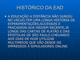 HISTÓRICO DA EAD A EDUCAÇÃO A DISTÂNCIA NÃO SURGIU NO VÁCUO,TEM UMA LONGA HISTÓRIA DE EXPERIMENTAÇÕES,SUCESSOS E FRACASSOS.SUA ORIGEM RECENTE,JÁ LONGE DAS CARTAS DE PLATÃO E DAS EPISTOLAS DE SÃO PAULO.CHEGANDO AOS DIAS DE HOJE UTILIZAR MULTIMEIOS QUE VÃO DESDE OS IMPRESSOS À SIMULADORES ONLINE. 
