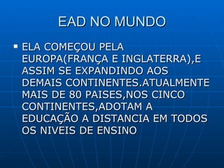 EAD NO MUNDO ELA COMEÇOU PELA EUROPA(FRANÇA E INGLATERRA),E ASSIM SE EXPANDINDO AOS DEMAIS CONTINENTES.ATUALMENTE MAIS DE 80 PAISES,NOS CINCO CONTINENTES,ADOTAM A EDUCAÇÃO A DISTANCIA EM TODOS OS NIVEIS DE ENSINO 