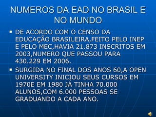 NUMEROS DA EAD NO BRASIL E NO MUNDO DE ACORDO COM O CENSO DA EDUCAÇÃO BRASILEIRA,FEITO PELO INEP E PELO MEC,HAVIA 21.873 INSCRITOS EM 2003,NUMERO QUE PASSOU PARA 430.229 EM 2006. SURGIDA NO FINAL DOS ANOS 60,A OPEN UNIVERSITY INICIOU SEUS CURSOS EM 1970E EM 1980 JÁ TINHA 70.000 ALUNOS,COM 6.000 PESSOAS SE GRADUANDO A CADA ANO. 