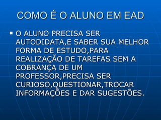 COMO É O ALUNO EM EAD O ALUNO PRECISA SER AUTODIDATA,E SABER SUA MELHOR FORMA DE ESTUDO,PARA REALIZAÇÃO DE TAREFAS SEM A COBRANÇA DE UM PROFESSOR,PRECISA SER CURIOSO,QUESTIONAR,TROCAR INFORMAÇÕES E DAR SUGESTÕES. 