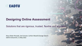 Designing Online Assessment
Solutions that are rigorous, trusted, flexible and scalable
Klaus-Dieter Rossade, José Janssen, Carlton Wood & George Ubachs
EADTU-EUSummit, 11 May 2022
 