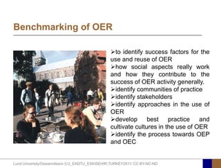 Benchmarking of OER

                                                 to identify success factors for the
                                                 use and reuse of OER
                                                 how social aspects really work
                                                 and how they contribute to the
                                                 success of OER activity generally.
                                                 identify communities of practice
                                                 identify stakeholders
                                                 identify approaches in the use of
                                                 OER
                                                 develop       best    practice and
                                                 cultivate cultures in the use of OER
                                                 identify the process towards OEP
                                                 and OEC


Lund University/Ossiannilsson /LU_EADTU_ESKISEHIR;TURKEY2011/ CC BY-NC-ND
 