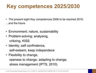 Key competences 2025/2030

• The present eight Key competences 2006 to be reached 2010.
…and the future


• Environment; nature, sustainability
• Problem-solving; analysing,
   critizing, KISS
• Identity; self confindence,
   self-esteem, keep independece
• Flexibility to change,
   openess to change, adapting to change,
   stress management (IPTS, 2010)
Lund University/Ossiannilsson /LU_EADTU_ESKISEHIR;TURKEY2011/ CC BY-NC-ND
 