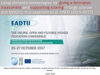Miguel Santamaría Lancho, Mauro Hernández, ,Angeles Sánchez-Elvira, José María Luzón Encabo, Guillermo de Jorge-
Botana,
UNED, Spain
Using semantic technologies for giving a formative
assessment and supporting scoring in large courses
and MOOCs: first experiences at UNED (2015-2017)
 