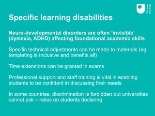 Specific learning disabilities
Neuro-developmental disorders are often ‘invisible’
(dyslexia, ADHD) affecting foundational academic skills
Specific technical adjustments can be made to materials (eg
templating is inclusive and benefits all)
Time extensions can be granted in exams
Professional support and staff training is vital in enabling
students to be confident in discussing their needs
In some countries, discrimination is forbidden but universities
cannot ask – relies on students declaring
 
