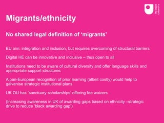 Migrants/ethnicity
No shared legal definition of ‘migrants’
EU aim: integration and inclusion, but requires overcoming of structural barriers
Digital HE can be innovative and inclusive – thus open to all
Institutions need to be aware of cultural diversity and offer language skills and
appropriate support structures
A pan-European recognition of prior learning (albeit costly) would help to
galvanise strategic institutional plans
UK OU has ‘sanctuary scholarships’ offering fee waivers
(Increasing awareness in UK of awarding gaps based on ethnicity –strategic
drive to reduce ‘black awarding gap’)
 