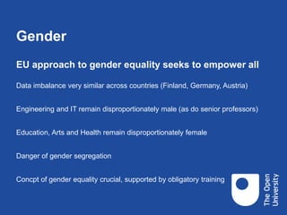 Gender
EU approach to gender equality seeks to empower all
Data imbalance very similar across countries (Finland, Germany, Austria)
Engineering and IT remain disproportionately male (as do senior professors)
Education, Arts and Health remain disproportionately female
Danger of gender segregation
Concpt of gender equality crucial, supported by obligatory training
 