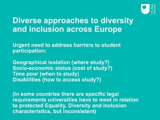 Diverse approaches to diversity
and inclusion across Europe
Urgent need to address barriers to student
participation:
Geographical isolation (where study?)
Socio-economic status (cost of study?)
Time poor (when to study)
Disabilities (how to access study?)
(In some countries there are specific legal
requirements universities have to meet in relation
to protected Equality, Diversity and Inclusion
characteristics, but inconsistent)
 