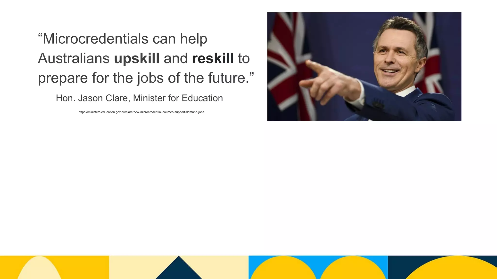 “Microcredentials can help
Australians upskill and reskill to
prepare for the jobs of the future.”
https://ministers.education.gov.au/clare/new-microcredential-courses-support-demand-jobs
Hon. Jason Clare, Minister for Education
 