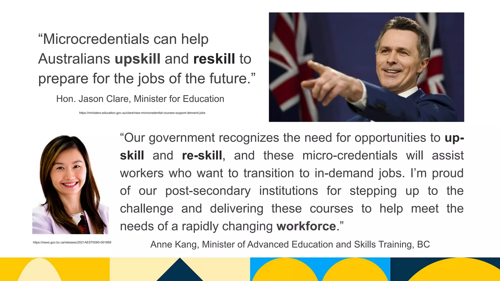 “Microcredentials can help
Australians upskill and reskill to
prepare for the jobs of the future.”
“Our government recognizes the need for opportunities to up-
skill and re-skill, and these micro-credentials will assist
workers who want to transition to in-demand jobs. I’m proud
of our post-secondary institutions for stepping up to the
challenge and delivering these courses to help meet the
needs of a rapidly changing workforce.”
https://ministers.education.gov.au/clare/new-microcredential-courses-support-demand-jobs
Hon. Jason Clare, Minister for Education
https://news.gov.bc.ca/releases/2021AEST0060-001869
Anne Kang, Minister of Advanced Education and Skills Training, BC
 