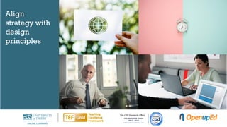 Managers
• Looking for highly efficient
courses meeting learning
objectives to solve business
needs
• B2B opportunities
Life-long learners
• Often older and not very tech
savvy, so in need of support and
clear navigation
• Want more freedom to explore
Part-time students
• Need flexible options
• Are often already employed and
therefore have a lot of
experience to share
Global
• Use case studies that appeal to a
wide audience
• Awareness of cultural
differences and communication
styles
Align
strategy with
design
principles
 