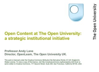 Open Content  at The Open University: a strategic institutional initiative Professor Andy Lane Director, OpenLearn, The Open University UK. This work is licenced under the Creative Commons Attribution-No Derivative Works 2.0 UK: England & Wales License. To view a copy of this licence, visit http://creativecommons.org/licenses/by-nd/2.0/uk/ or send a letter to Creative Commons, 171 Second Street, Suite 300, San Francisco, California 94105, USA. 