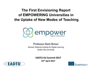 The First Envisioning Report
of EMPOWERING Universities in
the Uptake of New Modes of Teaching
Professor Mark Brown
Director, National Institute for Digital Learning
Dublin City University
EADTU-EU Summit 2017
25th April 2017
 