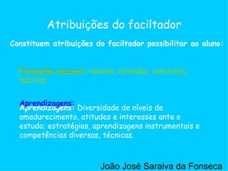 Aprendizagens:  Diversidade de níveis de amadurecimento, atitudes e interesses ante o estudo; estratégias, aprendizagens instrumentais e competências diversas, técnicas.  Formação pessoal:  valores, atitudes, conceitos, hábitos.  Atribuições do faciltador Formação pessoal Aprendizagens: Formação pessoal:  valores, atitudes, conceitos, hábitos.  Constituem atribuições do faciltador possibilitar ao aluno: João José Saraiva da Fonseca 