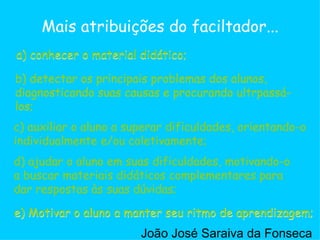 c) auxiliar o aluno a superar dificuldades, orientando-o individualmente e/ou coletivamente;  a) conhecer o material didático; b) detectar os principais problemas dos alunos, diagnosticando suas causas e procurando ultrpassá-los;  d) ajudar o aluno em suas dificuldades, motivando-o a buscar materiais didáticos complementares para dar respostas às suas dúvidas;  e) Motivar o aluno a manter seu ritmo de aprendizagem;  Mais atribuições do faciltador... b) detectar os principais problemas dos alunos, diagnosticando suas causas e procurando ultrpassá-los;  c) auxiliar o aluno a superar dificuldades, orientando-o individualmente e/ou coletivamente;  d) ajudar o aluno em suas dificuldades, motivando-o a buscar materiais didáticos complementares para dar respostas às suas dúvidas;  a) conhecer o material didático; e) Motivar o aluno a manter seu ritmo de aprendizagem;  João José Saraiva da Fonseca 