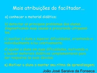 c) auxiliar o aluno a superar dificuldades, orientando-o individualmente e/ou coletivamente;  a) conhecer o material didático; b) detectar os principais problemas dos alunos, diagnosticando suas causas e procurando ultrpassá-los;  d) ajudar o aluno em suas dificuldades, motivando-o a buscar materiais didáticos complementares para dar respostas às suas dúvidas;  e) Motivar o aluno a manter seu ritmo de aprendizagem;  Mais atribuições do faciltador... b) detectar os principais problemas dos alunos, diagnosticando suas causas e procurando ultrpassá-los;  c) auxiliar o aluno a superar dificuldades, orientando-o individualmente e/ou coletivamente;  d) ajudar o aluno em suas dificuldades, motivando-o a buscar materiais didáticos complementares para dar respostas às suas dúvidas;  e) Motivar o aluno a manter seu ritmo de aprendizagem;  João José Saraiva da Fonseca 