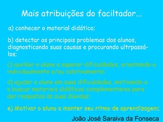 c) auxiliar o aluno a superar dificuldades, orientando-o individualmente e/ou coletivamente;  a) conhecer o material didático; b) detectar os principais problemas dos alunos, diagnosticando suas causas e procurando ultrpassá-los;  d) ajudar o aluno em suas dificuldades, motivando-o a buscar materiais didáticos complementares para dar respostas às suas dúvidas;  e) Motivar o aluno a manter seu ritmo de aprendizagem;  Mais atribuições do faciltador... c) auxiliar o aluno a superar dificuldades, orientando-o individualmente e/ou coletivamente;  d) ajudar o aluno em suas dificuldades, motivando-o a buscar materiais didáticos complementares para dar respostas às suas dúvidas;  e) Motivar o aluno a manter seu ritmo de aprendizagem;  João José Saraiva da Fonseca 