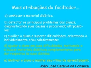 c) auxiliar o aluno a superar dificuldades, orientando-o individualmente e/ou coletivamente;  a) conhecer o material didático; b) detectar os principais problemas dos alunos, diagnosticando suas causas e procurando ultrpassá-los;  d) ajudar o aluno em suas dificuldades, motivando-o a buscar materiais didáticos complementares para dar respostas às suas dúvidas;  e) Motivar o aluno a manter seu ritmo de aprendizagem;  Mais atribuições do faciltador... d) ajudar o aluno em suas dificuldades, motivando-o a buscar materiais didáticos complementares para dar respostas às suas dúvidas;  e) Motivar o aluno a manter seu ritmo de aprendizagem;  João José Saraiva da Fonseca 