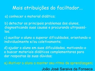 c) auxiliar o aluno a superar dificuldades, orientando-o individualmente e/ou coletivamente;  a) conhecer o material didático; b) detectar os principais problemas dos alunos, diagnosticando suas causas e procurando ultrpassá-los;  d) ajudar o aluno em suas dificuldades, motivando-o a buscar materiais didáticos complementares para dar respostas às suas dúvidas;  e) Motivar o aluno a manter seu ritmo de aprendizagem;  Mais atribuições do faciltador... e) Motivar o aluno a manter seu ritmo de aprendizagem;  João José Saraiva da Fonseca 