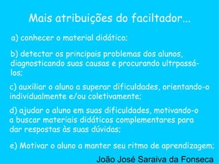 c) auxiliar o aluno a superar dificuldades, orientando-o individualmente e/ou coletivamente;  a) conhecer o material didático; b) detectar os principais problemas dos alunos, diagnosticando suas causas e procurando ultrpassá-los;  d) ajudar o aluno em suas dificuldades, motivando-o a buscar materiais didáticos complementares para dar respostas às suas dúvidas;  e) Motivar o aluno a manter seu ritmo de aprendizagem;  Mais atribuições do faciltador... João José Saraiva da Fonseca 