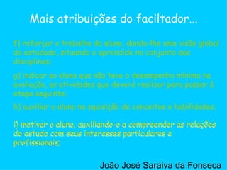 g) indicar ao aluno que não teve o desempenho mínimo na avaliação, as atividades que deverá realizar para passar à etapa seguinte;  h) auxiliar o aluno na aquisição de conceitos e habilidades;  i) motivar o aluno, auxiliando-o a compreender as relações do estudo com seus interesses particulares e profissionais;  f) reforçar o trabalho do aluno, dando-lhe uma visão global do estudado, situando o aprendido no conjunto das disciplinas;  Mais atribuições do faciltador... f) reforçar o trabalho do aluno, dando-lhe uma visão global do estudado, situando o aprendido no conjunto das disciplinas;  g) indicar ao aluno que não teve o desempenho mínimo na avaliação, as atividades que deverá realizar para passar à etapa seguinte;  h) auxiliar o aluno na aquisição de conceitos e habilidades;  i) motivar o aluno, auxiliando-o a compreender as relações do estudo com seus interesses particulares e profissionais;  i) motivar o aluno, auxiliando-o a compreender as relações do estudo com seus interesses particulares e profissionais;  João José Saraiva da Fonseca 