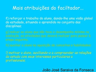 g) indicar ao aluno que não teve o desempenho mínimo na avaliação, as atividades que deverá realizar para passar à etapa seguinte;  h) auxiliar o aluno na aquisição de conceitos e habilidades;  i) motivar o aluno, auxiliando-o a compreender as relações do estudo com seus interesses particulares e profissionais;  f) reforçar o trabalho do aluno, dando-lhe uma visão global do estudado, situando o aprendido no conjunto das disciplinas;  Mais atribuições do faciltador... g) indicar ao aluno que não teve o desempenho mínimo na avaliação, as atividades que deverá realizar para passar à etapa seguinte;  h) auxiliar o aluno na aquisição de conceitos e habilidades;  i) motivar o aluno, auxiliando-o a compreender as relações do estudo com seus interesses particulares e profissionais;  i) motivar o aluno, auxiliando-o a compreender as relações do estudo com seus interesses particulares e profissionais;  João José Saraiva da Fonseca 