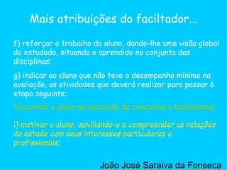 g) indicar ao aluno que não teve o desempenho mínimo na avaliação, as atividades que deverá realizar para passar à etapa seguinte;  h) auxiliar o aluno na aquisição de conceitos e habilidades;  i) motivar o aluno, auxiliando-o a compreender as relações do estudo com seus interesses particulares e profissionais;  f) reforçar o trabalho do aluno, dando-lhe uma visão global do estudado, situando o aprendido no conjunto das disciplinas;  Mais atribuições do faciltador... h) auxiliar o aluno na aquisição de conceitos e habilidades;  i) motivar o aluno, auxiliando-o a compreender as relações do estudo com seus interesses particulares e profissionais;  i) motivar o aluno, auxiliando-o a compreender as relações do estudo com seus interesses particulares e profissionais;  João José Saraiva da Fonseca 