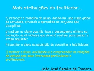 g) indicar ao aluno que não teve o desempenho mínimo na avaliação, as atividades que deverá realizar para passar à etapa seguinte;  h) auxiliar o aluno na aquisição de conceitos e habilidades;  i) motivar o aluno, auxiliando-o a compreender as relações do estudo com seus interesses particulares e profissionais;  f) reforçar o trabalho do aluno, dando-lhe uma visão global do estudado, situando o aprendido no conjunto das disciplinas;  Mais atribuições do faciltador... i) motivar o aluno, auxiliando-o a compreender as relações do estudo com seus interesses particulares e profissionais;  i) motivar o aluno, auxiliando-o a compreender as relações do estudo com seus interesses particulares e profissionais;  João José Saraiva da Fonseca 
