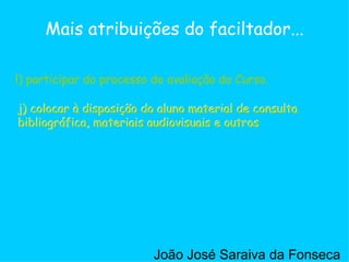 j) colocar à disposição do aluno material de consulta bibliográfica, materiais audiovisuais e outros  l) participar do processo de avaliação do Curso. Mais atribuições do faciltador... l) participar do processo de avaliação do Curso. j) colocar à disposição do aluno material de consulta bibliográfica, materiais audiovisuais e outros  João José Saraiva da Fonseca 