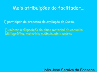 j) colocar à disposição do aluno material de consulta bibliográfica, materiais audiovisuais e outros  l) participar do processo de avaliação do Curso. Mais atribuições do faciltador... j) colocar à disposição do aluno material de consulta bibliográfica, materiais audiovisuais e outros  João José Saraiva da Fonseca 
