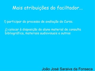 j) colocar à disposição do aluno material de consulta bibliográfica, materiais audiovisuais e outros  l) participar do processo de avaliação do Curso. Mais atribuições do faciltador... João José Saraiva da Fonseca 