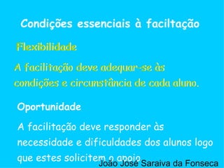 Flexibilidade Condições essenciais à faciltação A facilitação deve adequar-se às condições e circunstância de cada aluno. A facilitação deve responder às necessidade e dificuldades dos alunos logo que estes solicitem o apoio. Oportunidade Flexibilidade A facilitação deve adequar-se às condições e circunstância de cada aluno. João José Saraiva da Fonseca 