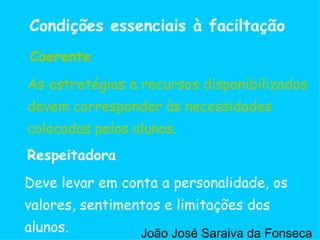 Deve levar em conta a personalidade, os valores, sentimentos e limitações dos alunos. Respeitadora As estretégias e recursos disponibilizados devem corresponder às necessidades colocadas pelos alunos. Coerente Condições essenciais à faciltação As estretégias e recursos disponibilizados devem corresponder às necessidades colocadas pelos alunos. Coerente João José Saraiva da Fonseca 