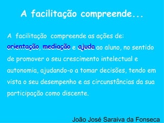 A  facilitação  compreende as ações de:  orientação ,  mediação  e  ajuda  ao aluno, no sentido de promover o seu crescimento intelectual e autonomia, ajudando-o a tomar decisões, tendo em vista o seu desempenho e as circunstâncias da sua participação como discente.  A facilitação compreende... ajuda mediação orientação João José Saraiva da Fonseca 