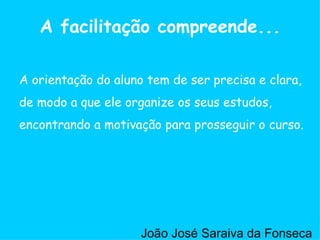 A orientação do aluno tem de ser precisa e clara, de modo a que ele organize os seus estudos, encontrando a motivação para prosseguir o curso.  A facilitação compreende... João José Saraiva da Fonseca 