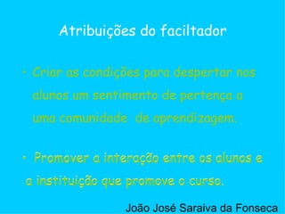 Criar as condições para despertar nos alunos um sentimento de pertença a uma comunidade  de aprendizagem. Atribuições do faciltador Promover a interação entre os alunos e a instituição que promove o curso. Criar as condições para despertar nos alunos um sentimento de pertença a uma comunidade  de aprendizagem. Promover a interação entre os alunos e a instituição que promove o curso. João José Saraiva da Fonseca 