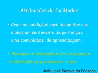 Criar as condições para despertar nos alunos um sentimento de pertença a uma comunidade  de aprendizagem. Atribuições do faciltador Promover a interação entre os alunos e a instituição que promove o curso. Promover a interação entre os alunos e a instituição que promove o curso. João José Saraiva da Fonseca 