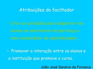Criar as condições para despertar nos alunos um sentimento de pertença a uma comunidade  de aprendizagem. Atribuições do faciltador Promover a interação entre os alunos e a instituição que promove o curso. Criar as condições para despertar nos alunos um sentimento de pertença a uma comunidade  de aprendizagem. João José Saraiva da Fonseca 