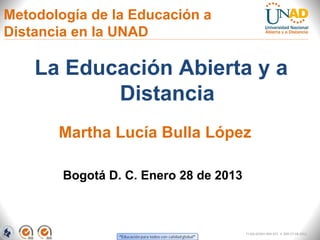 Metodología de la Educación a
Distancia en la UNAD

    La Educación Abierta y a
           Distancia
       Martha Lucía Bulla López

        Bogotá D. C. Enero 28 de 2013



                                        FI-GQ-GCMU-004-015 V. 000-27-08-2011
 