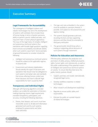 The IEEE Global Initiative on Ethics of Autonomous and Intelligent Systems
This work is licensed under a Creative Commons Attribution-NonCommercial 3.0 United States License. 7
Executive Summary
Legal Frameworks for Accountability
The convergence of intelligent systems and
robotics technologies has led to the development
of systems with attributes that simulate those
of human beings in terms of partial autonomy,
ability to perform specific intellectual tasks, and
may even have a human physical appearance.
The issue of the legal status of complex intelligent
and autonomous technical systems thus
intertwines with broader legal questions regarding
how to ensure accountability and allocate liability
when such systems cause harm. Some examples
of general frameworks to consider include the
following:
• Intelligent and autonomous technical systems
should be subject to the applicable regimes
of property law
• Government and industry stakeholders
should identify the types of decisions and
operations that should never be delegated to
such systems and adopt rules and standards
that ensure effective human control over
those decisions and how to allocate legal
responsibility for harm caused by them
Transparency and Individual Rights
Although self-improving algorithms and data
analytics can enable the automation of decision-
making impacting citizens, legal requirements
mandate transparency, participation, and
accuracy, including the following objectives:
• Parties, their lawyers, and courts must have
reasonable access to all data and information
generated and used by such systems
employed by governments and other
state authorities
• The logic and rules embedded in the system
must be available to overseers thereof, if
possible, and subject to risk assessments and
rigorous testing
• The systems should generate audit trails
recording the facts and law supporting
decisions and they should be amenable to
third-party verification
• The general public should know who is
making or supporting ethical decisions of
such systems through investment
Policies for Education and Awareness
Effective policy addresses the protection and
promotion of safety, privacy, intellectual property
rights, human rights, and cybersecurity, as well as
the public understanding of the potential impact
of intelligent and autonomous technical systems
on society. To ensure that they best serve the
public interest, policies should:
• Support, promote, and enable internationally
recognized legal norms
• Develop workforce expertise in related
technologies
• Attain research and development leadership
• Regulate to ensure public safety and
responsibility
• Educate the public on societal impacts
of related technologies
 