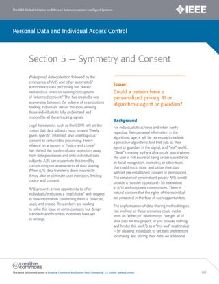 The IEEE Global Initiative on Ethics of Autonomous and Intelligent Systems
This work is licensed under a Creative Commons Attribution-NonCommercial 3.0 United States License. 102
Personal Data and Individual Access Control
Section 5 — Symmetry and Consent
Widespread data collection followed by the
emergence of A/IS and other automated/
autonomous data processing has placed
tremendous strain on existing conceptions
of “informed consent.” This has created a vast
asymmetry between the volume of organizations
tracking individuals versus the tools allowing
those individuals to fully understand and
respond to all these tracking signals.
Legal frameworks such as the GDPR rely on the
notion that data subjects must provide “freely
given, specific, informed, and unambiguous”
consent to certain data processing. Heavy
reliance on a system of “notice and choice”
has shifted the burden of data protection away
from data processors and onto individual data
subjects. A/IS can exacerbate this trend by
complicating risk assessments of data sharing.
When A/IS data transfer is done incorrectly
it may alter or eliminate user interfaces, limiting
choice and consent.
A/IS presents a new opportunity to offer
individuals/end users a “real choice” with respect
to how information concerning them is collected,
used, and shared. Researchers are working
to solve this issue in some contexts, but design
standards and business incentives have yet
to emerge.
Issue:
Could a person have a
personalized privacy AI or
algorithmic agent or guardian?
Background
For individuals to achieve and retain parity
regarding their personal information in the
algorithmic age, it will be necessary to include
a proactive algorithmic tool that acts as their
agent or guardian in the digital, and “real” world.
(“Real” meaning a physical or public space where
the user is not aware of being under surveillance
by facial recognition, biometric, or other tools
that could track, store, and utilize their data
without pre-established consent or permission).
The creation of personalized privacy A/IS would
provide a massive opportunity for innovation
in A/IS and corporate communities. There is
natural concern that the rights of the individual
are protected in the face of such opportunities.
The sophistication of data-sharing methodologies
has evolved so these scenarios could evolve
from an “either/or” relationship: “We get all of
your data for this project, or you provide nothing
and hinder this work”) to a “Yes and” relationship
— by allowing individuals to set their preferences
for sharing and storing their data. An additional
 