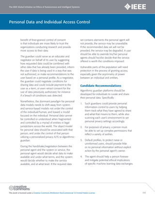 The IEEE Global Initiative on Ethics of Autonomous and Intelligent Systems
This work is licensed under a Creative Commons Attribution-NonCommercial 3.0 United States License. 103
Personal Data and Individual Access Control
benefit of finer-grained control of consent
is that individuals are more likely to trust the
organizations conducting research and provide
more access to their data.
The guardian could serve as an educator and
negotiator on behalf of its user by suggesting
how requested data could be combined with
other data that has already been provided, inform
the user if data is being used in a way that was
not authorized, or make recommendations to the
user based on a personal profile. As a negotiator,
the guardian could negotiate conditions for
sharing data and could include payment to the
user as a term, or even retract consent for the
use of data previously authorized, for instance
if a breach of conditions was detected.
Nonetheless, the dominant paradigm for personal
data models needs to shift away from system
and service-based models not under the control
of the individual/human, and toward a model
focused on the individual. Personal data cannot
be controlled or understood when fragmented
and controlled by a myriad of entities in legal
jurisdictions across the world. The object model
for personal data should be associated with that
person, and under the control of that person
utilizing a personalized privacy A/IS or algorithmic
guardian.
During the handshake/negotiation between the
personal agent and the system or service, the
personal agent would decide what data to make
available and under what terms, and the system
would decide whether to make the service
available, and at what level. If the required data
set contains elements the personal agent will
not provide, the service may be unavailable.
If the recommended data set will not be
provided, the service may be degraded. A user
should be able to override his/her personal
agents should he/she decide that the service
offered is worth the conditions imposed.
Vulnerable parts of the population will need
protection in the process of granting access,
especially given the asymmetry of power
between an individual and entities.
Candidate Recommendations
Algorithmic guardian platforms should be
developed for individuals to curate and share
their personal data. Specifically:
1. Such guardians could provide personal
information control to users by helping
them track what they have agreed to share
and what that means to them, while also
scanning each user’s environment to set
personal privacy settings accordingly.
2. For purposes of privacy, a person must
be able to set up complex permissions that
reflect a variety of wishes.
3. Default proﬁles, to protect naive or
uninformed users, should provide little
or no personal information without explicit
action by the personal agent’s owner.
4. The agent should help a person foresee
and mitigate potential ethical implications
of specific machine learning data exchanges.
 