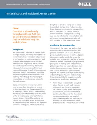 The IEEE Global Initiative on Ethics of Autonomous and Intelligent Systems
This work is licensed under a Creative Commons Attribution-NonCommercial 3.0 United States License. 106
Personal Data and Individual Access Control
Issue:
Data that is shared easily
or haphazardly via A/IS can
be used to make inferences
that an individual may not
wish to share.
Background
It is common for a consumer to consent to the
sharing of discrete, apparently meaningless data
points like credit card transaction data, answers
to test questions, or how many steps they walk.
However, once aggregated these data and
their associated insights may lead to complex
and sensitive conclusions being drawn about
individuals that consumers would not have
consented to sharing. As analysis becomes more
obfuscated via A/IS, not even data controllers
will necessarily know what or how conclusions
are being drawn through the processing of
personal data, or how those data are used in
the whole process.
Opting out has some consequences. Users
need to understand alternatives to consent
to data collection before they give or withhold it,
as meaningful consent. Without understanding
the choices, consent cannot be valid. This places
further strain on existing notions of informed
consent. It raises the need for additional user
controls and information access requirements.
As computational power advances and algorithms
compound existing data, information that was
thought to be private or benign can be linked
to individuals at a later time. Furthermore, this
linked data may then be used to train algorithms,
without transparency or consent, setting in
motion unintended consequences. Auditing
data use and collection for potential ethics risks
will become increasingly more complex with
A/IS in relation to these issues in the future.
Candidate Recommendation
The same A/IS that parses and analyzes data
should also help individuals understand how
personal information can be used. A/IS can
prove granular-level consent in real time. Specific
information must be provided at or near the
point (or time) of initial data collection to provide
individuals with the knowledge to gauge potential
privacy risks in the long-term. Data controllers,
platform operators, and system designers must
monitor for consequences when the user has
direct contact with an A/IS system. Positive,
negative, and unpredictable impacts of accessing
and collecting data should be made explicitly
known to an individual to provide meaningful
consent ahead of collection. Specifically:
• Terms should be presented in a way that
allows the user to easily read, interpret,
understand, and choose to engage with
the system. To guard against these types
of complexities, consent should be both
conditional and dynamic. The downstream
consequences (positive and negative)
must be explicitly called out, such that the
individual can make an informed choice,
and/or assess the balance of value in context.
 