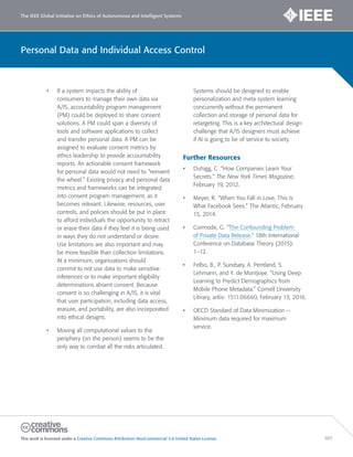 The IEEE Global Initiative on Ethics of Autonomous and Intelligent Systems
This work is licensed under a Creative Commons Attribution-NonCommercial 3.0 United States License. 107
Personal Data and Individual Access Control
• If a system impacts the ability of
consumers to manage their own data via
A/IS, accountability program management
(PM) could be deployed to share consent
solutions. A PM could span a diversity of
tools and software applications to collect
and transfer personal data. A PM can be
assigned to evaluate consent metrics by
ethics leadership to provide accountability
reports. An actionable consent framework
for personal data would not need to “reinvent
the wheel.” Existing privacy and personal data
metrics and frameworks can be integrated
into consent program management, as it
becomes relevant. Likewise, resources, user
controls, and policies should be put in place
to afford individuals the opportunity to retract
or erase their data if they feel it is being used
in ways they do not understand or desire.
Use limitations are also important and may
be more feasible than collection limitations.
At a minimum, organizations should
commit to not use data to make sensitive
inferences or to make important eligibility
determinations absent consent. Because
consent is so challenging in A/IS, it is vital
that user participation, including data access,
erasure, and portability, are also incorporated
into ethical designs.
• Moving all computational values to the
periphery (on the person) seems to be the
only way to combat all the risks articulated.
Systems should be designed to enable
personalization and meta system learning
concurrently without the permanent
collection and storage of personal data for
retargeting. This is a key architectural design
challenge that A/IS designers must achieve
if AI is going to be of service to society.
Further Resources
• Duhigg, C. “How Companies Learn Your
Secrets.” The New York Times Magazine,
February 19, 2012.
• Meyer, R. “When You Fall in Love, This Is
What Facebook Sees.” The Atlantic, February
15, 2014.
• Cormode, G. “The Confounding Problem
of Private Data Release.” 18th International
Conference on Database Theory (2015):
1–12.
• Felbo, B., P. Sundsøy, A. Pentland, S.
Lehmann, and Y. de Montjoye. “Using Deep
Learning to Predict Demographics from
Mobile Phone Metadata.” Cornell University
Library, arXiv: 1511.06660, February 13, 2016.
• OECD Standard of Data Minimization —
Minimum data required for maximum
service.
 
