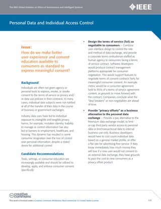 The IEEE Global Initiative on Ethics of Autonomous and Intelligent Systems
This work is licensed under a Creative Commons Attribution-NonCommercial 3.0 United States License. 109
Personal Data and Individual Access Control
Issue:
How do we make better
user experience and consent
education available to
consumers as standard to
express meaningful consent?
Background
Individuals are often not given agency or
personal tools to express, invoke, or revoke
consent to the terms of service or privacy and/
or data use policies in their contracts. In many
cases, individual data subjects were not notified
at all of the transfer of their data in the course
of business or government exchanges.
Industry data uses have led to individual
exposure to intangible and tangible privacy
harms, for example, mistaken identity. Inability
to manage or control information has also
led to barriers to employment, healthcare, and
housing. This dynamic has resulted in some
consumer resignation over the loss of control
over personal information, despite a stated
desire for additional control.
Candidate Recommendations
Tools, settings, or consumer education are
increasingly available and should be utilized to
develop, apply, and enforce consumer consent.
Specifically:
• Design the terms of service (ToS) as
negotiable to consumers — Combine
user interface design to control the rate
and method of data exchange, and provide
a corporate terms ombudsman staffed as
human agency to consumers facing a terms
of service contract. Software developers
would produce contract management
platforms appropriate for consumer
negotiation. This would support features to
negotiate terms of consent contracts fairly for
meaningful consumer consent. An example
metric would be a consumer agreement
held to 85% of a terms of service agreement
content, as grounds to move forward with
the contract. Companies conclude what the
“deal breakers” or non-negotiables are ahead
of time.
• Provide “privacy offsets” as a business
alternative to the personal data
exchange — Provide a pay alternative to the
freemium data exchange model, to limit
or cap third party vendor access to personal
data or limit transactional data to internal
business use only. Business developers
would have to cost count individual data
based on a general market profile, or offer
a flat rate for advertising-free service. If they
know immediately how much money they
will lose if a new user would not consent to
an external data exchange, they have grounds
to pass the cost to new consumers as a
privacy offset product.
 