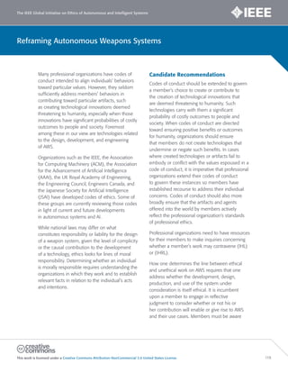 The IEEE Global Initiative on Ethics of Autonomous and Intelligent Systems
This work is licensed under a Creative Commons Attribution-NonCommercial 3.0 United States License. 119
Reframing Autonomous Weapons Systems
Many professional organizations have codes of
conduct intended to align individuals’ behaviors
toward particular values. However, they seldom
sufficiently address members’ behaviors in
contributing toward particular artifacts, such
as creating technological innovations deemed
threatening to humanity, especially when those
innovations have significant probabilities of costly
outcomes to people and society. Foremost
among these in our view are technologies related
to the design, development, and engineering
of AWS.
Organizations such as the IEEE, the Association
for Computing Machinery (ACM), the Association
for the Advancement of Artificial Intelligence
(AAAI), the UK Royal Academy of Engineering,
the Engineering Council, Engineers Canada, and
the Japanese Society for Artificial Intelligence
(JSAI) have developed codes of ethics. Some of
these groups are currently reviewing those codes
in light of current and future developments
in autonomous systems and AI.
While national laws may differ on what
constitutes responsibility or liability for the design
of a weapon system, given the level of complicity
or the causal contribution to the development
of a technology, ethics looks for lines of moral
responsibility. Determining whether an individual
is morally responsible requires understanding the
organizations in which they work and to establish
relevant facts in relation to the individual’s acts
and intentions.
Candidate Recommendations
Codes of conduct should be extended to govern
a member’s choice to create or contribute to
the creation of technological innovations that
are deemed threatening to humanity. Such
technologies carry with them a significant
probability of costly outcomes to people and
society. When codes of conduct are directed
toward ensuring positive benefits or outcomes
for humanity, organizations should ensure
that members do not create technologies that
undermine or negate such benefits. In cases
where created technologies or artifacts fail to
embody or conflict with the values espoused in a
code of conduct, it is imperative that professional
organizations extend their codes of conduct
to govern these instances so members have
established recourse to address their individual
concerns. Codes of conduct should also more
broadly ensure that the artifacts and agents
offered into the world by members actively
reflect the professional organization’s standards
of professional ethics.
Professional organizations need to have resources
for their members to make inquiries concerning
whether a member’s work may contravene (IHL)
or (IHRL).
How one determines the line between ethical
and unethical work on AWS requires that one
address whether the development, design,
production, and use of the system under
consideration is itself ethical. It is incumbent
upon a member to engage in reflective
judgment to consider whether or not his or
her contribution will enable or give rise to AWS
and their use cases. Members must be aware
 
