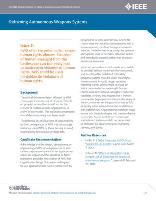 The IEEE Global Initiative on Ethics of Autonomous and Intelligent Systems
This work is licensed under a Creative Commons Attribution-NonCommercial 3.0 United States License. 125
Reframing Autonomous Weapons Systems
Issue 7:
AWS offer the potential for severe
human rights abuses. Exclusion
of human oversight from the
battlespace can too easily lead
to inadvertent violation of human
rights. AWS could be used
for deliberate violations of
human rights.
Background
The ethical disintermediation afforded by AWS
encourages the bypassing of ethical constraints
on people’s actions that should require the
consent of multiple people, organizations, or
chains of commands. This exclusion concentrates
ethical decision-making into fewer hands.
The potential lack of clear lines of accountability
for the consequences of AWS might encourage
malicious use of AWS by those seeking to avoid
responsibility for malicious or illegal acts.
Candidate Recommendations
Acknowledge that the design, development, or
engineering of AWS for anti-personnel or anti-
civilian purposes are unethical. An organization’s
values on respect and the avoidance of harm
to persons precludes the creation of AWS that
target human beings. If a system is designed
for use against humans, such systems must be
designed to be semi-autonomous, where the
control over the critical functions remains with a
human operator, (such as through a human-in-
the-loop hardware interlock). Design for operator
intervention must be sensitive to human factors
and intended to increase, rather than decrease,
situational awareness.
Under no circumstances is it morally permissible
to use AWS without meaningful human control,
and this should be prohibited. Ultimately,
weapons systems must be under meaningful
human control. As such, design decisions
regarding human control must be made so
that a commander has meaningful human
control over direct attacks during the conduct of
hostilities. In short, this requires that a human
commander be present and situationally aware of
the circumstances on the ground as they unfold
to deploy either semi-autonomous or defensive
anti-materiel AWS. Organizational members must
ensure that the technologies they create enhance
meaningful human control over increasingly
sophisticated systems and do not undermine
or eliminate the values of respect, humanity,
fairness, and dignity.
Further Resources
• Heller, K. J. “Why Preventive Self-Defense
Violates the UN Charter.” Opinio Juris, March
7, 2012.
• Scherer, M. “Who’s to Blame (Part 5): A
Deeper Look at Predicting the Actions of
Autonomous Weapons.” Law and AI, February
29, 2016.
 