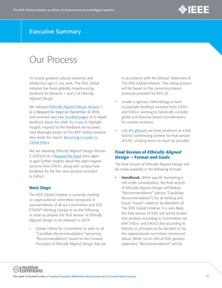 The IEEE Global Initiative on Ethics of Autonomous and Intelligent Systems
This work is licensed under a Creative Commons Attribution-NonCommercial 3.0 United States License. 10
Executive Summary
Our Process
To ensure greatest cultural relevance and
intellectual rigor in our work, The IEEE Global
Initiative has been globally crowdsourcing
feedback for Versions 1 and 2 of Ethically
Aligned Design.
We released Ethically Aligned Design Version 1
as a Request for Input on December of 2016
and received over two hundred pages of in-depth
feedback about the draft. As a way to highlight
insights inspired by the feedback we received,
Sara Mattingly-Jordan of The IEEE Global Initiative
also wrote the report, Becoming a Leader in
Global Ethics.
We are releasing Ethically Aligned Design Version
2 (EADv2) as a Request for Input once again
to gain further insights about the eight original
sections from EADv1, along with unique/new
feedback for the five new sections included
in EADv2.
Next Steps
The IEEE Global Initiative is currently creating
an organizational committee composed of
representatives of all our Committees and IEEE
P7000™ Working Groups to do the following
in order to prepare the final version of Ethically
Aligned Design to be released in 2019:
• Create criteria for Committees to vote on all
“Candidate Recommendations” becoming
“Recommendations” based on the General
Principles of Ethically Aligned Design that are
in accordance with the Mission Statement of
The IEEE Global Initiative. This voting process
will be based on the consensus-based
protocols provided by IEEE-SA.
• Create a rigorous methodology to best
incorporate feedback received from EADv1
and EADv2, working to holistically consider
global and diversity-based considerations
for content inclusion.
• Use the glossary we have produced as a key
tool for synthesizing content for final version
of EAD, unifying terms as much as possible.
Final Version of Ethically Aligned
Design — Format and Goals
The final version of Ethically Aligned Design will
be made available in the following formats:
• Handbook. While specific formatting is
still under consideration, the final version
of Ethically Aligned Design will feature
“Recommendations” (versus “Candidate
Recommendations”) for all existing and
future “Issues” voted on by Members of
The IEEE Global Initiative. It is very likely
the final version of EAD will not be broken
into sections according to Committees (as
with EADv1 and EADv2) but according to
themes or principles to be decided on by
the organizational committee mentioned
above. While not an official IEEE position
statement, “Recommendations” will be
 